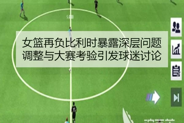 女篮再负比利时暴露深层问题 调整与大赛考验引发球迷讨论